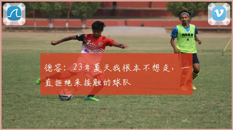 德容：23年夏天我根本不想走，一直拒绝来接触的球队
