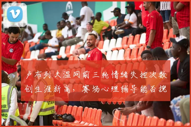 卢布列夫温网前三轮情绪失控次数创生涯新高,赛场心理辅导能否挽回颓势