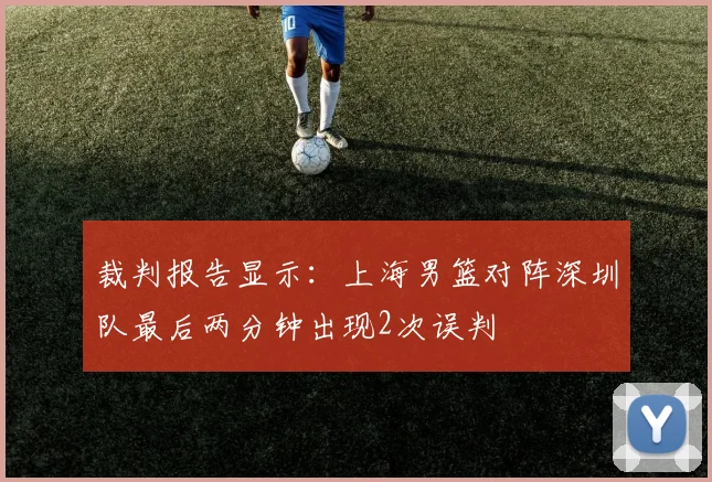 裁判报告显示:上海男篮对阵深圳队最后两分钟出现2次误判